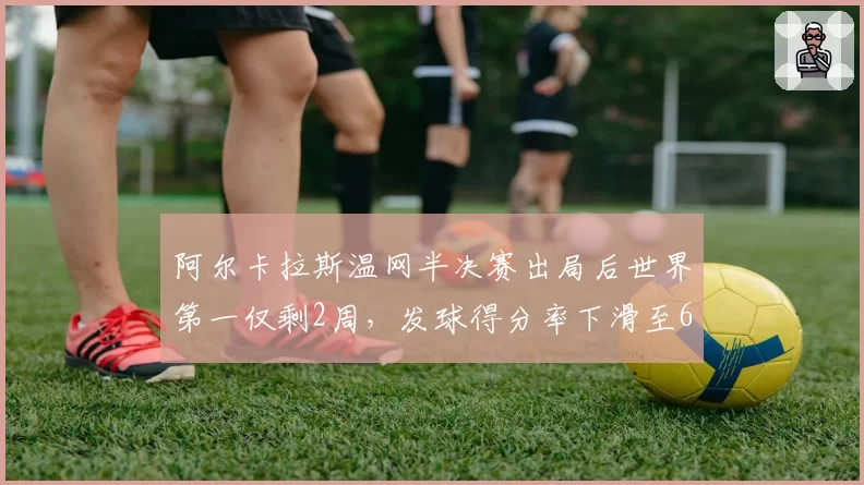 阿尔卡拉斯温网半决赛出局后世界第一仅剩2周,发球得分率下滑至68%成致命短板