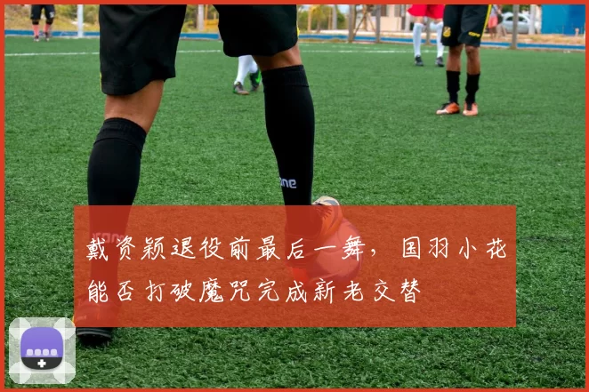 戴资颖退役前最后一舞，国羽小花能否打破魔咒完成新老交替