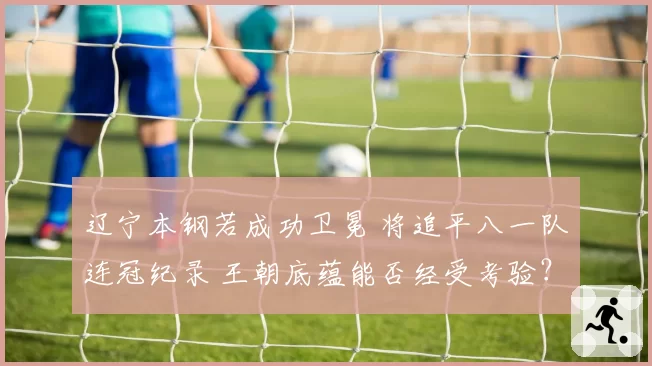 辽宁本钢若成功卫冕 将追平八一队连冠纪录 王朝底蕴能否经受考验？