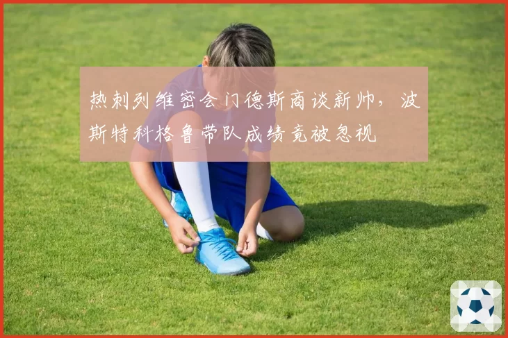 热刺列维密会门德斯商谈新帅，波斯特科格鲁带队成绩竟被忽视