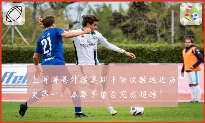 上海海港外援奥斯卡助攻数迫近历史第一,本赛季能否完成超越?