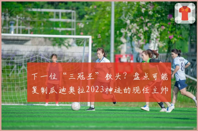 下一位“三冠王”教头？盘点可能复制瓜迪奥拉2023神迹的现任主帅