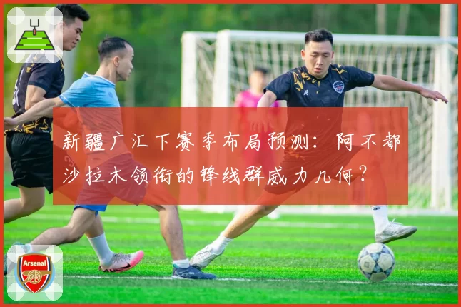 新疆广汇下赛季布局预测：阿不都沙拉木领衔的锋线群威力几何？