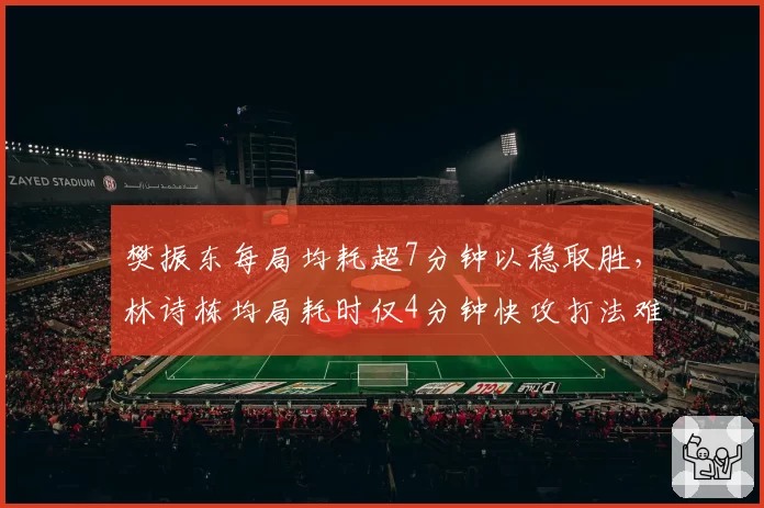樊振东每局均耗超7分钟以稳取胜，林诗栋均局耗时仅4分钟快攻打法难破僵局