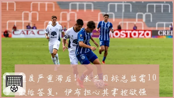 进度严重滞后！米兰目标总监需10天给答复，伊布担心其掌控欲强
