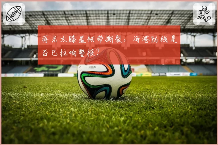 蒋光太膝盖韧带撕裂，海港防线是否已拉响警报？