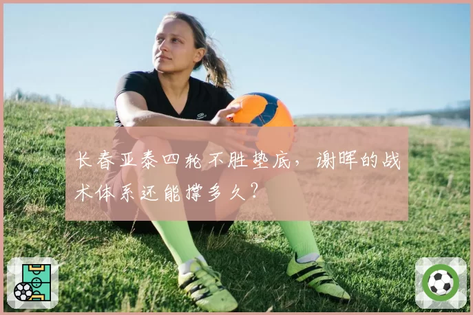 长春亚泰四轮不胜垫底，谢晖的战术体系还能撑多久？