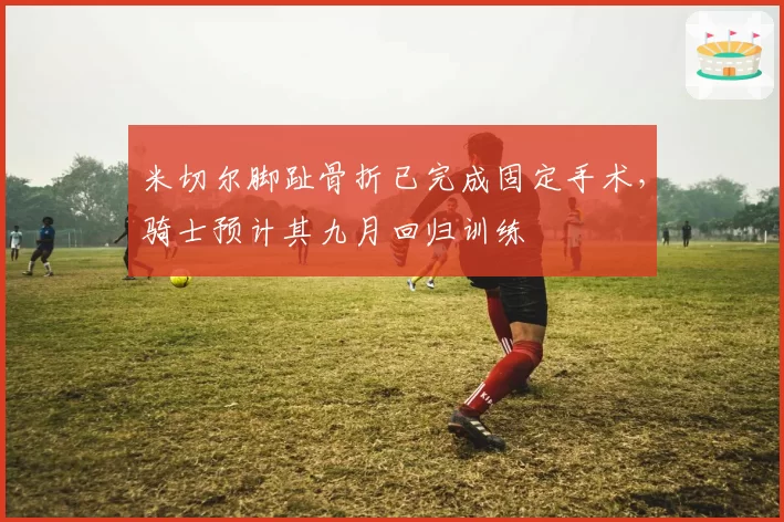 米切尔脚趾骨折已完成固定手术,骑士预计其九月回归训练