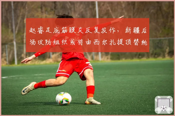 赵睿足底筋膜炎反复发作,新疆后场攻防组织或将由西尔扎提顶替轮换