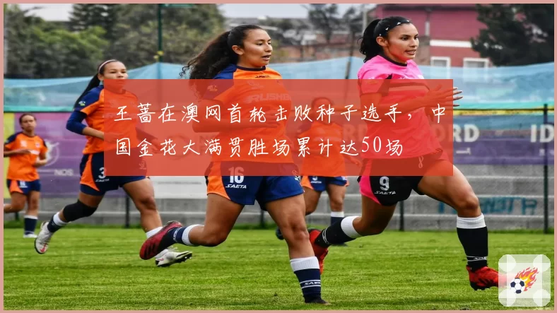 王蔷在澳网首轮击败种子选手,中国金花大满贯胜场累计达50场