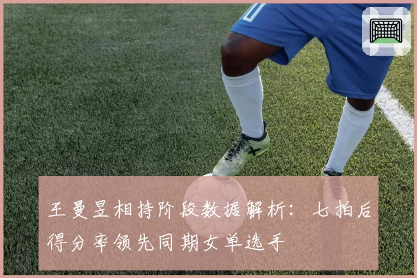 王曼昱相持阶段数据解析：七拍后得分率领先同期女单选手
