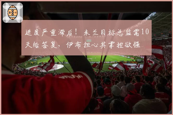 进度严重滞后！米兰目标总监需10天给答复，伊布担心其掌控欲强