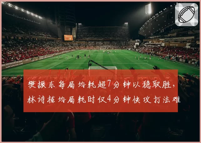 樊振东每局均耗超7分钟以稳取胜，林诗栋均局耗时仅4分钟快攻打法难破僵局