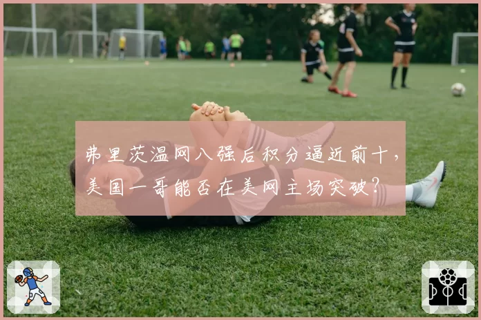 弗里茨温网八强后积分逼近前十，美国一哥能否在美网主场突破？