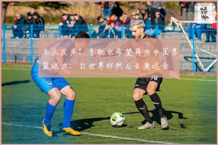 本人发声！李凯尔希望再为中国男篮效力：打世界杯然后去奥运会