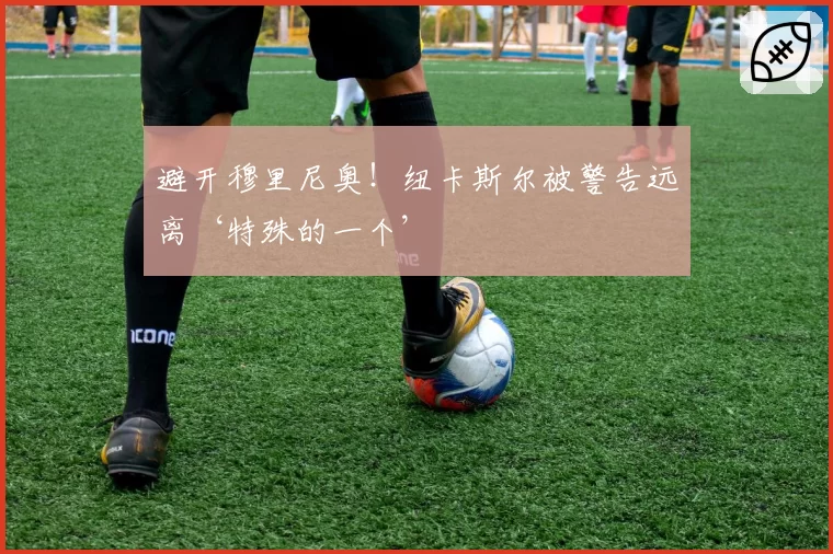 避开穆里尼奥!纽卡斯尔被警告远离‘特殊的一个’