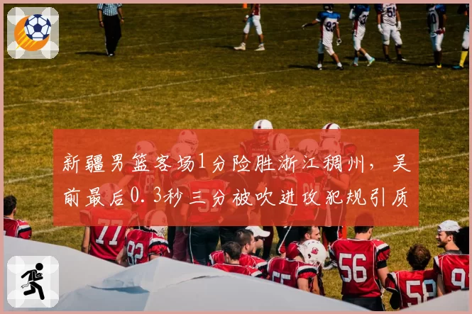 新疆男篮客场1分险胜浙江稠州，吴前最后0.3秒三分被吹进攻犯规引质疑