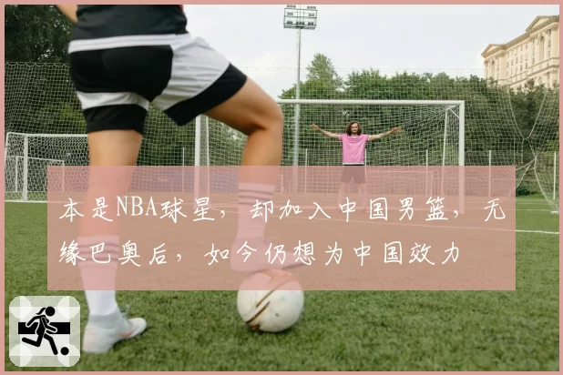 本是NBA球星，却加入中国男篮，无缘巴奥后，如今仍想为中国效力