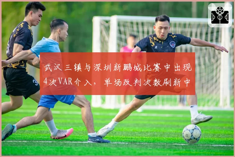 武汉三镇与深圳新鹏城比赛中出现4次VAR介入，单场改判次数刷新中超纪录