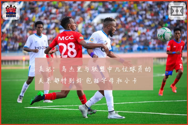 美记：乌杰里与联盟中几位球员的关系都特别好 包括字母和小卡