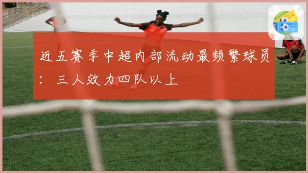 近五赛季中超内部流动最频繁球员:三人效力四队以上
