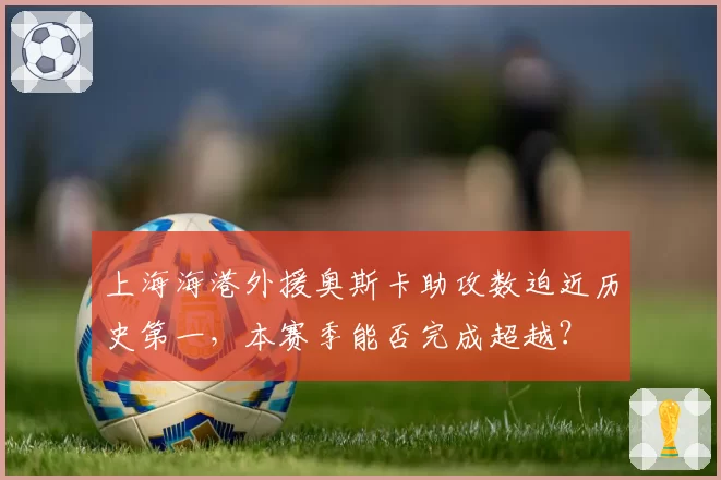 上海海港外援奥斯卡助攻数迫近历史第一，本赛季能否完成超越？