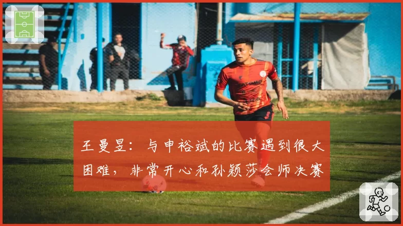 王曼昱:与申裕斌的比赛遇到很大困难,非常开心和孙颖莎会师决赛