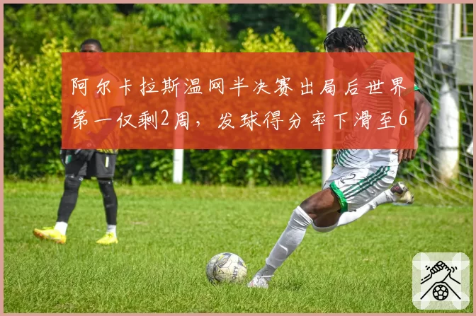 阿尔卡拉斯温网半决赛出局后世界第一仅剩2周,发球得分率下滑至68%成致命短板