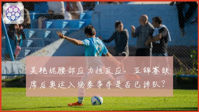 吴艳妮腰部应力性反应,亚锦赛缺席后奥运入场券争夺是否已掉队?