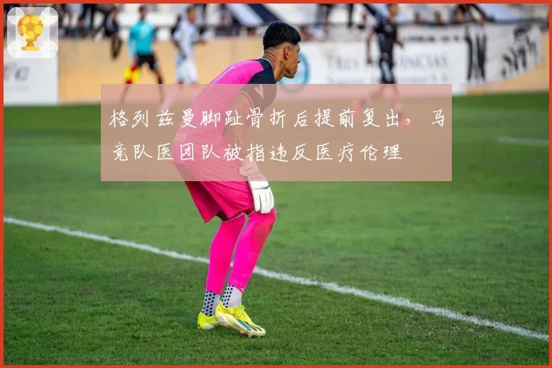 格列兹曼脚趾骨折后提前复出,马竞队医团队被指违反医疗伦理