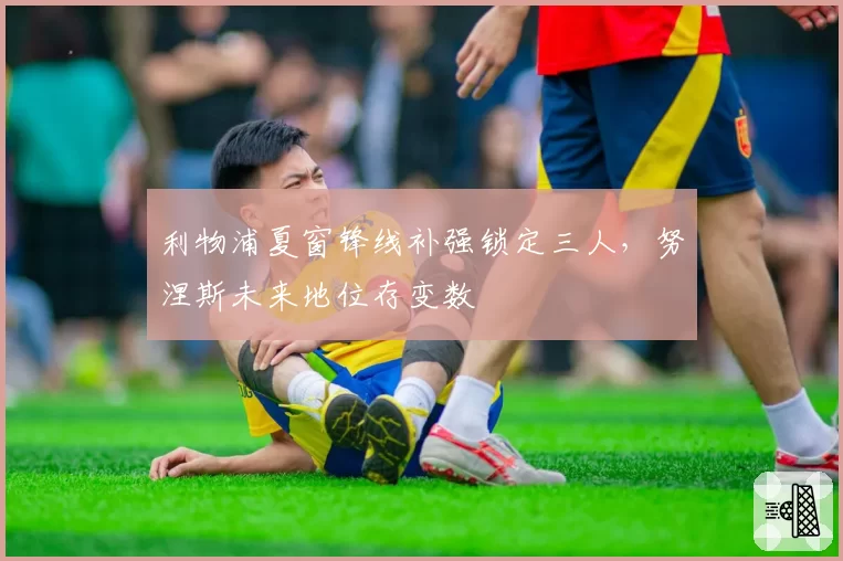 利物浦夏窗锋线补强锁定三人,努涅斯未来地位存变数