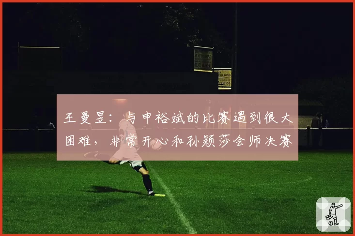 王曼昱:与申裕斌的比赛遇到很大困难,非常开心和孙颖莎会师决赛