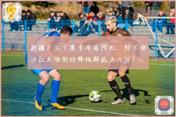 新疆广汇下赛季布局预测：阿不都沙拉木领衔的锋线群威力几何？