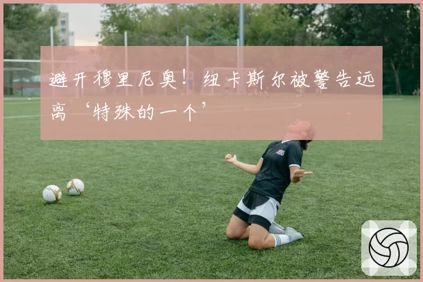 避开穆里尼奥!纽卡斯尔被警告远离‘特殊的一个’