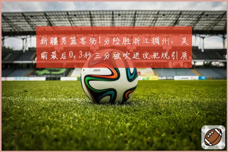 新疆男篮客场1分险胜浙江稠州，吴前最后0.3秒三分被吹进攻犯规引质疑