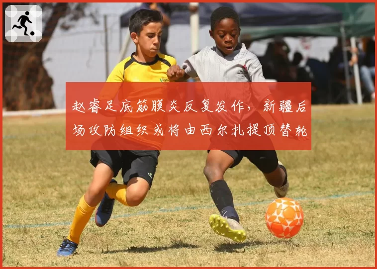 赵睿足底筋膜炎反复发作,新疆后场攻防组织或将由西尔扎提顶替轮换