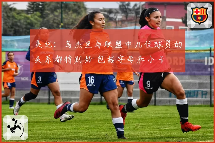 美记:乌杰里与联盟中几位球员的关系都特别好 包括字母和小卡