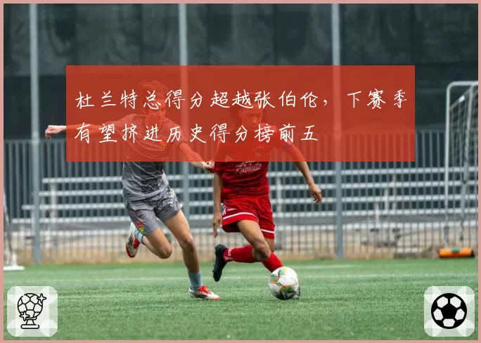 杜兰特总得分超越张伯伦，下赛季有望挤进历史得分榜前五