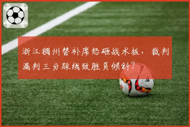 浙江稠州替补席怒砸战术板,裁判漏判三分踩线致胜负倾斜?