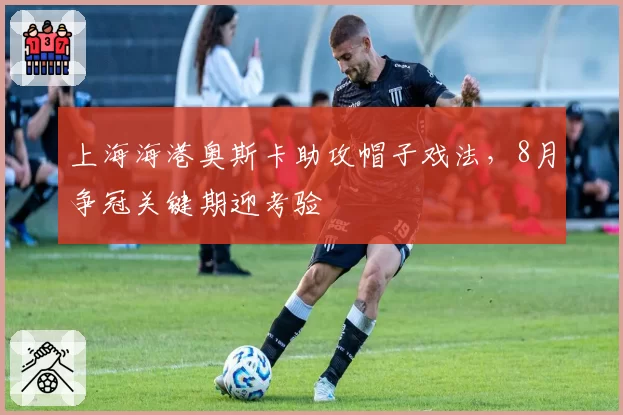 上海海港奥斯卡助攻帽子戏法,8月争冠关键期迎考验