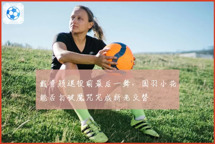 戴资颖退役前最后一舞,国羽小花能否打破魔咒完成新老交替