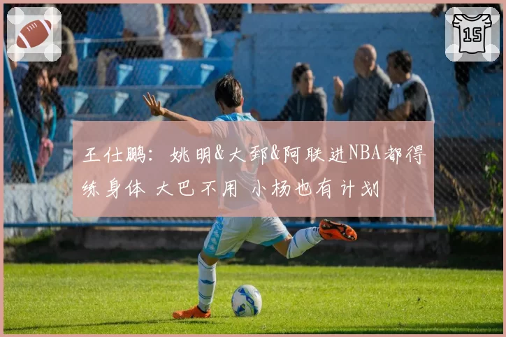 王仕鹏：姚明&大郅&阿联进NBA都得练身体 大巴不用 小杨也有计划