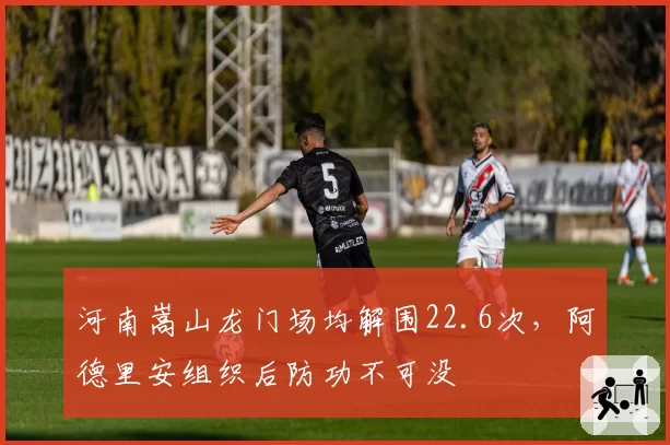 河南嵩山龙门场均解围22.6次,阿德里安组织后防功不可没