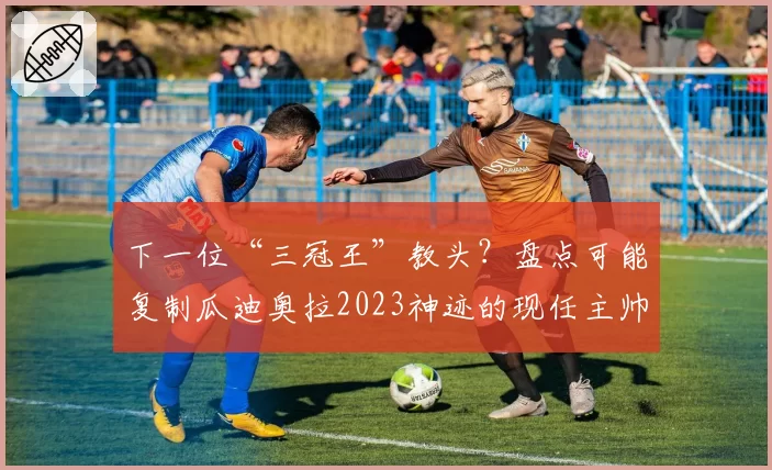 下一位“三冠王”教头？盘点可能复制瓜迪奥拉2023神迹的现任主帅