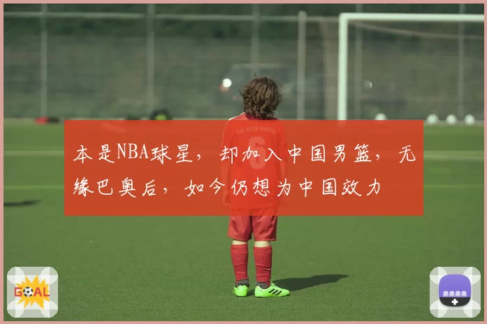 本是NBA球星,却加入中国男篮,无缘巴奥后,如今仍想为中国效力