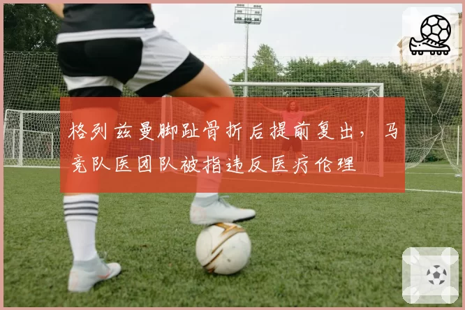 格列兹曼脚趾骨折后提前复出,马竞队医团队被指违反医疗伦理