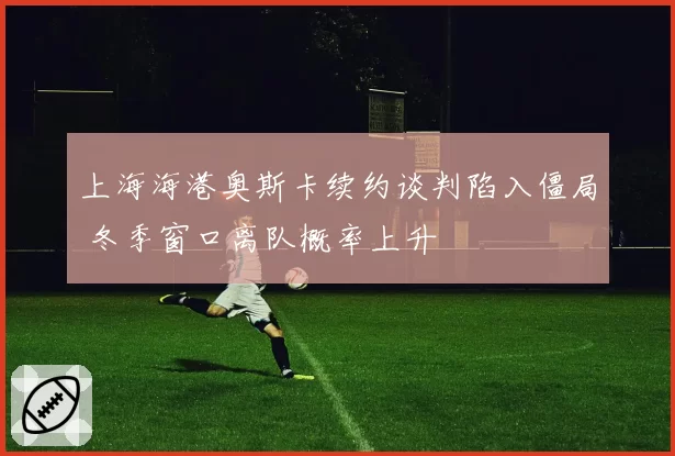 上海海港奥斯卡续约谈判陷入僵局 冬季窗口离队概率上升