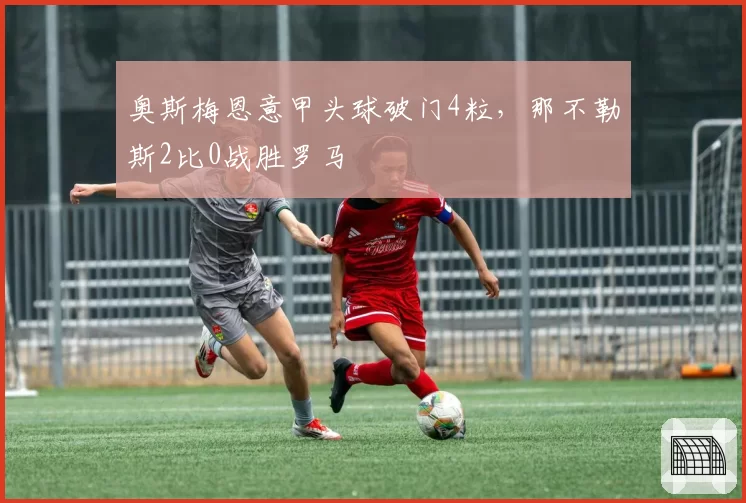 奥斯梅恩意甲头球破门4粒，那不勒斯2比0战胜罗马