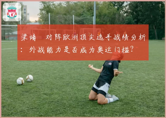 梁靖崑对阵欧洲顶尖选手战绩分析：外战能力是否成为奥运门槛？