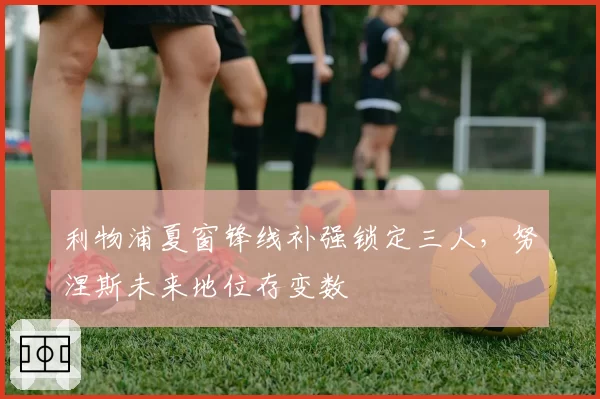 利物浦夏窗锋线补强锁定三人,努涅斯未来地位存变数
